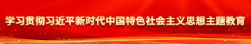 操逼操逼操逼操逼操逼操逼操逼草比草学习贯彻习近平新时代中国特色社会主义思想主题教育